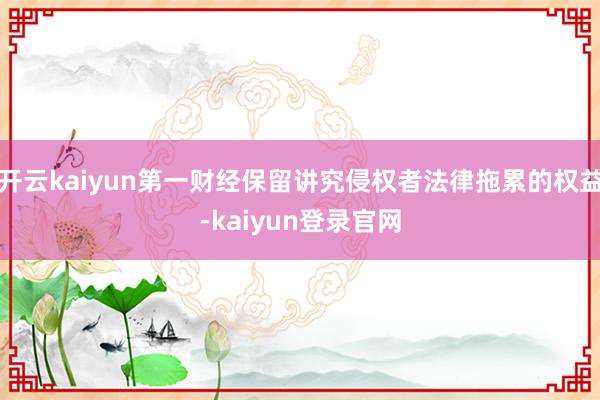 开云kaiyun第一财经保留讲究侵权者法律拖累的权益-kaiyun登录官网