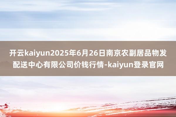 开云kaiyun2025年6月26日南京农副居品物发配送中心有限公司价钱行情-kaiyun登录官网