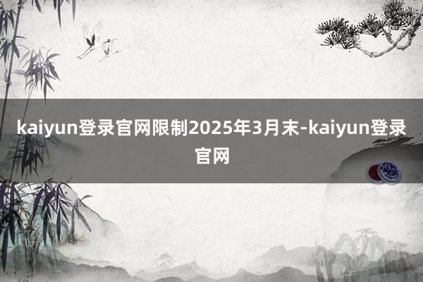 kaiyun登录官网限制2025年3月末-kaiyun登录官网
