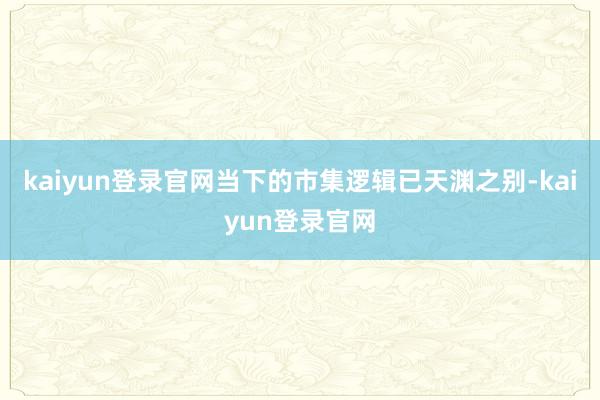 kaiyun登录官网当下的市集逻辑已天渊之别-kaiyun登录官网