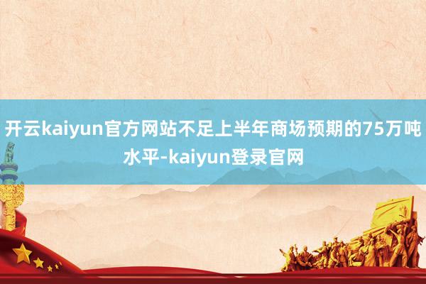 开云kaiyun官方网站不足上半年商场预期的75万吨水平-kaiyun登录官网