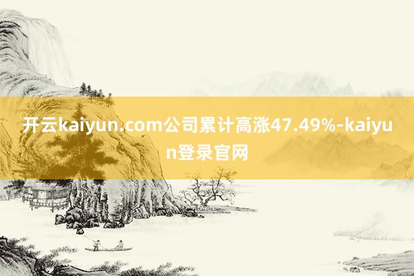 开云kaiyun.com公司累计高涨47.49%-kaiyun登录官网