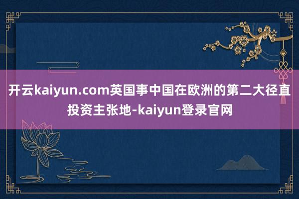 开云kaiyun.com英国事中国在欧洲的第二大径直投资主张地-kaiyun登录官网