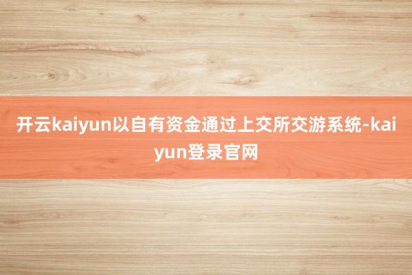开云kaiyun以自有资金通过上交所交游系统-kaiyun登录官网