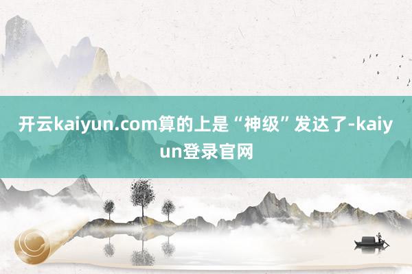 开云kaiyun.com算的上是“神级”发达了-kaiyun登录官网