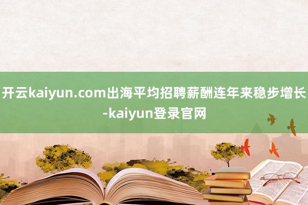 开云kaiyun.com出海平均招聘薪酬连年来稳步增长-kaiyun登录官网