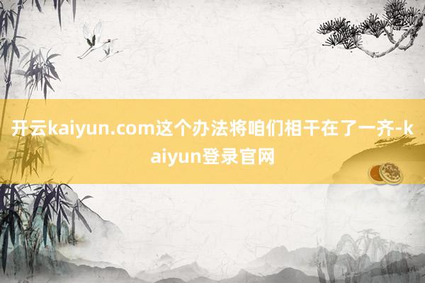 开云kaiyun.com这个办法将咱们相干在了一齐-kaiyun登录官网