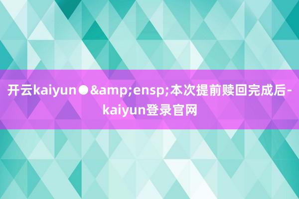 开云kaiyun●&ensp;本次提前赎回完成后-kaiyun登录官网