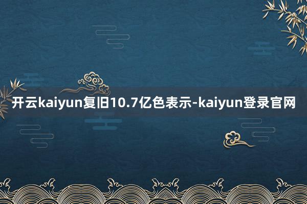 开云kaiyun复旧10.7亿色表示-kaiyun登录官网