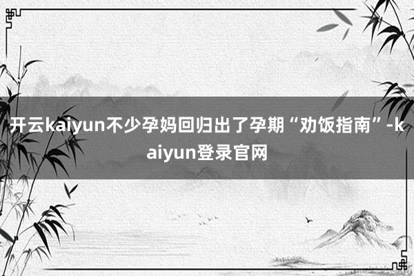 开云kaiyun不少孕妈回归出了孕期“劝饭指南”-kaiyun登录官网