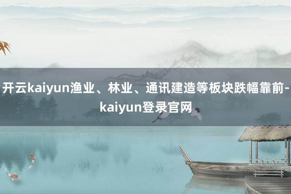 开云kaiyun渔业、林业、通讯建造等板块跌幅靠前-kaiyun登录官网