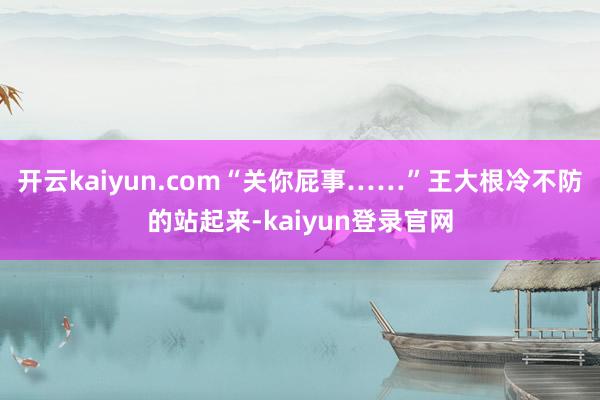 开云kaiyun.com“关你屁事……”王大根冷不防的站起来-kaiyun登录官网