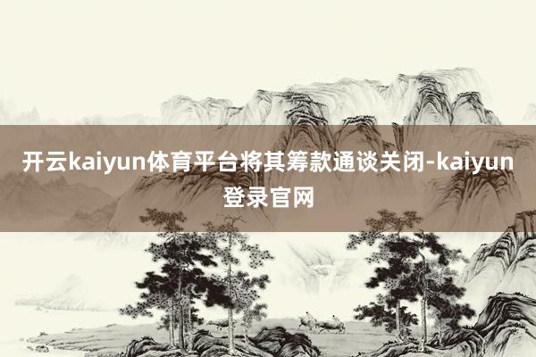 开云kaiyun体育平台将其筹款通谈关闭-kaiyun登录官网