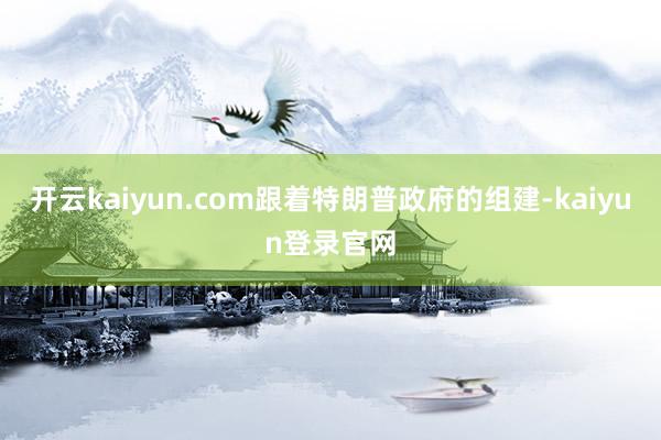 开云kaiyun.com跟着特朗普政府的组建-kaiyun登录官网