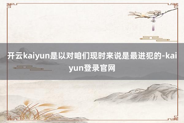 开云kaiyun是以对咱们现时来说是最进犯的-kaiyun登录官网