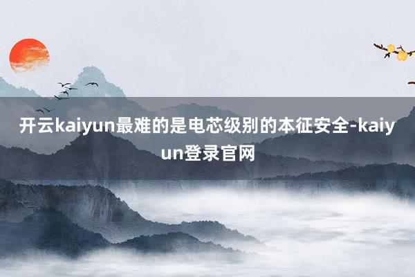 开云kaiyun最难的是电芯级别的本征安全-kaiyun登录官网