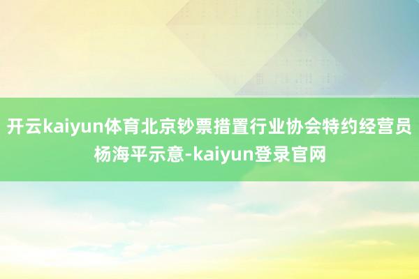 开云kaiyun体育北京钞票措置行业协会特约经营员杨海平示意-kaiyun登录官网