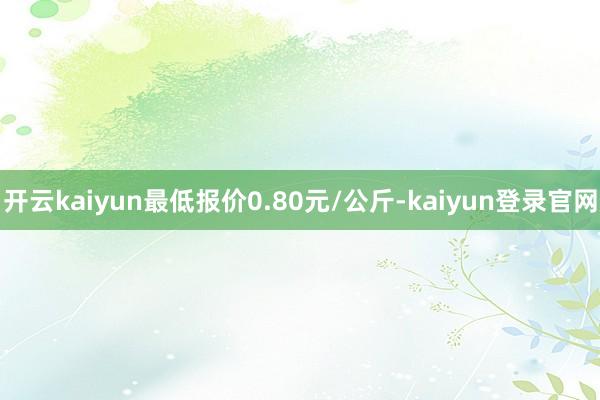 开云kaiyun最低报价0.80元/公斤-kaiyun登录官网
