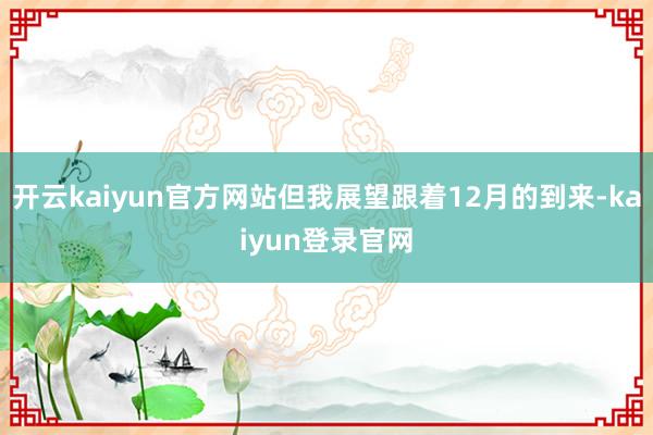 开云kaiyun官方网站但我展望跟着12月的到来-kaiyun登录官网