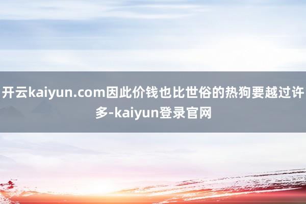 开云kaiyun.com因此价钱也比世俗的热狗要越过许多-kaiyun登录官网