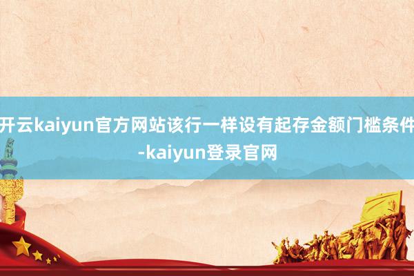开云kaiyun官方网站该行一样设有起存金额门槛条件-kaiyun登录官网