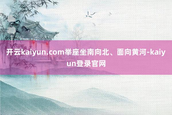 开云kaiyun.com举座坐南向北、面向黄河-kaiyun登录官网