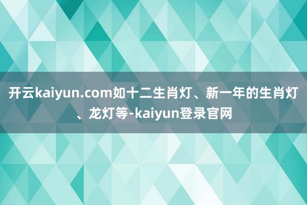 开云kaiyun.com如十二生肖灯、新一年的生肖灯、龙灯等-kaiyun登录官网