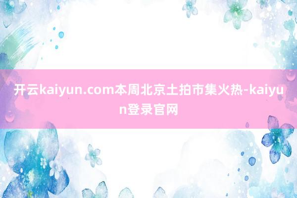 开云kaiyun.com本周北京土拍市集火热-kaiyun登录官网