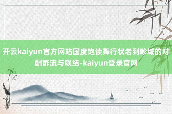开云kaiyun官方网站国度饱读舞行状老到畛域的对酬酢流与联结-kaiyun登录官网