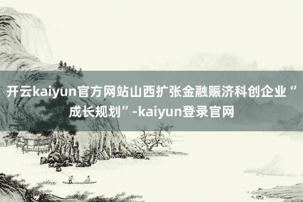 开云kaiyun官方网站山西扩张金融赈济科创企业“成长规划”-kaiyun登录官网