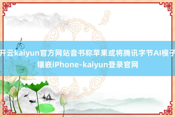 开云kaiyun官方网站音书称苹果或将腾讯字节AI模子镶嵌iPhone-kaiyun登录官网