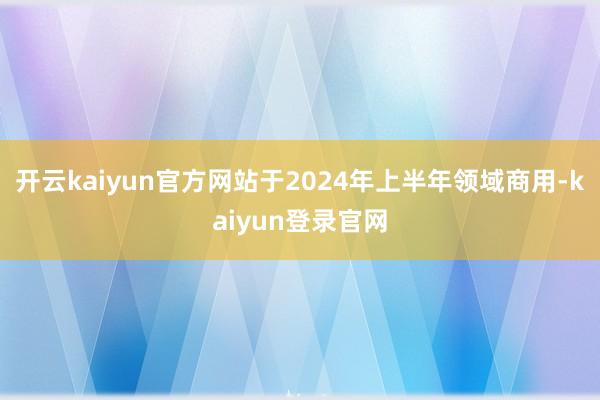 开云kaiyun官方网站于2024年上半年领域商用-kaiyun登录官网