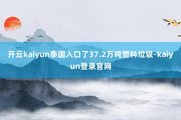 开云kaiyun泰国入口了37.2万吨塑料垃圾-kaiyun登录官网