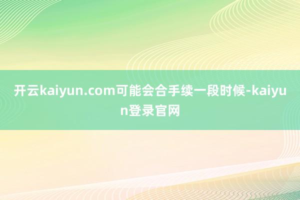 开云kaiyun.com可能会合手续一段时候-kaiyun登录官网