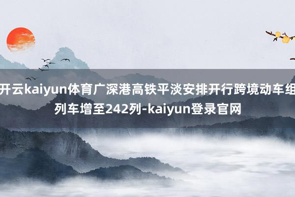 开云kaiyun体育广深港高铁平淡安排开行跨境动车组列车增至242列-kaiyun登录官网