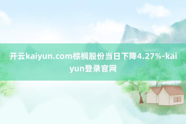 开云kaiyun.com棕榈股份当日下降4.27%-kaiyun登录官网