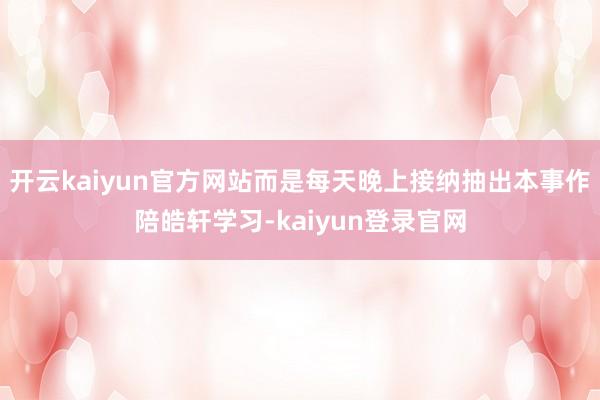 开云kaiyun官方网站而是每天晚上接纳抽出本事作陪皓轩学习-kaiyun登录官网