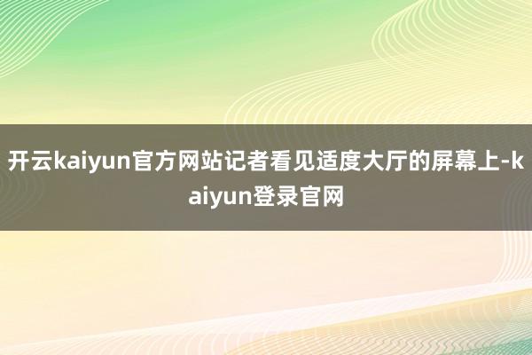 开云kaiyun官方网站记者看见适度大厅的屏幕上-kaiyun登录官网