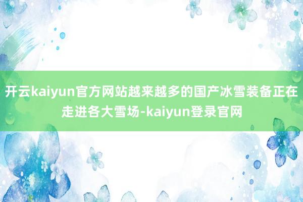 开云kaiyun官方网站越来越多的国产冰雪装备正在走进各大雪场-kaiyun登录官网