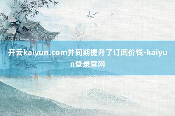 开云kaiyun.com并同期提升了订阅价钱-kaiyun登录官网