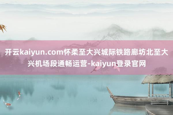 开云kaiyun.com怀柔至大兴城际铁路廊坊北至大兴机场段通畅运营-kaiyun登录官网