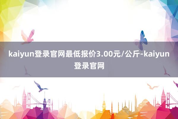 kaiyun登录官网最低报价3.00元/公斤-kaiyun登录官网