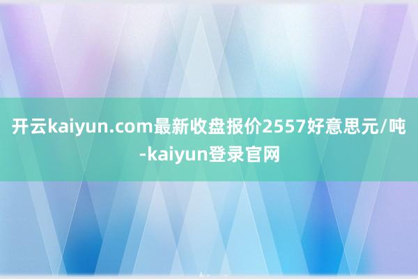 开云kaiyun.com最新收盘报价2557好意思元/吨-kaiyun登录官网