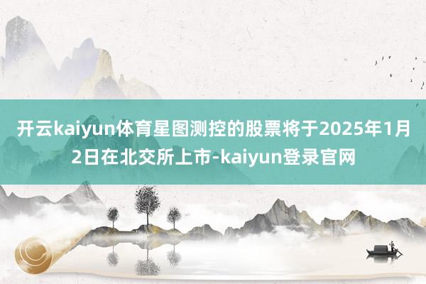 开云kaiyun体育星图测控的股票将于2025年1月2日在北交所上市-kaiyun登录官网