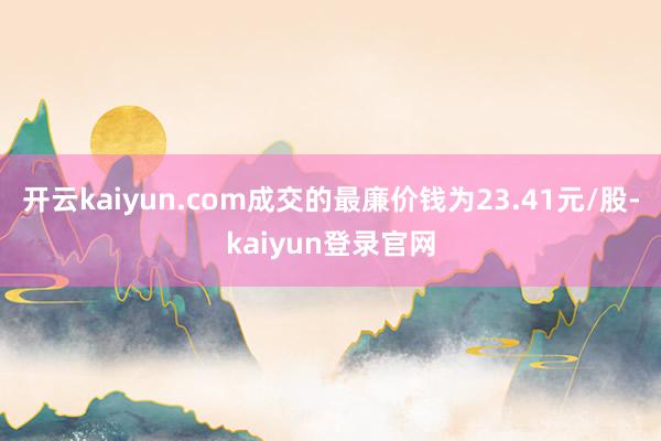 开云kaiyun.com成交的最廉价钱为23.41元/股-kaiyun登录官网
