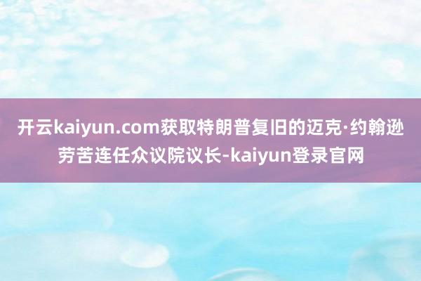 开云kaiyun.com获取特朗普复旧的迈克·约翰逊劳苦连任众议院议长-kaiyun登录官网