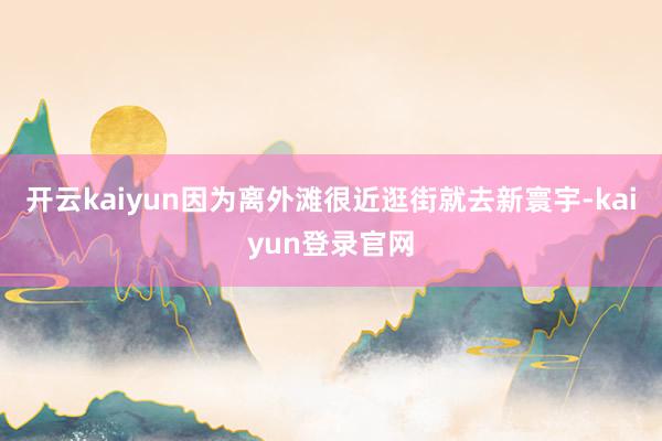 开云kaiyun因为离外滩很近逛街就去新寰宇-kaiyun登录官网