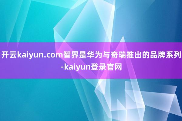 开云kaiyun.com智界是华为与奇瑞推出的品牌系列-kaiyun登录官网