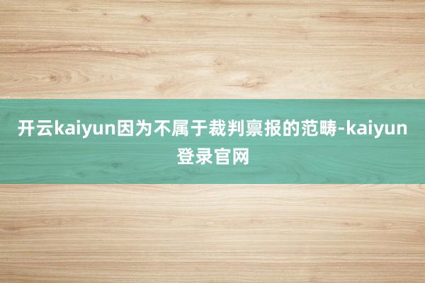 开云kaiyun因为不属于裁判禀报的范畴-kaiyun登录官网