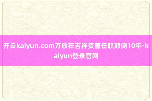 开云kaiyun.com万放在吉祥资管任职颠倒10年-kaiyun登录官网